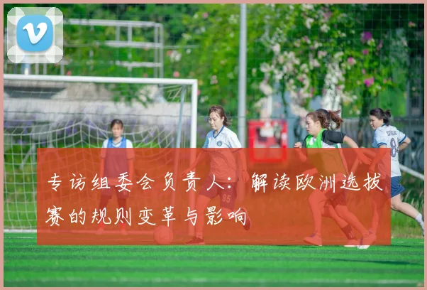 专访组委会负责人：解读欧洲选拔赛的规则变革与影响