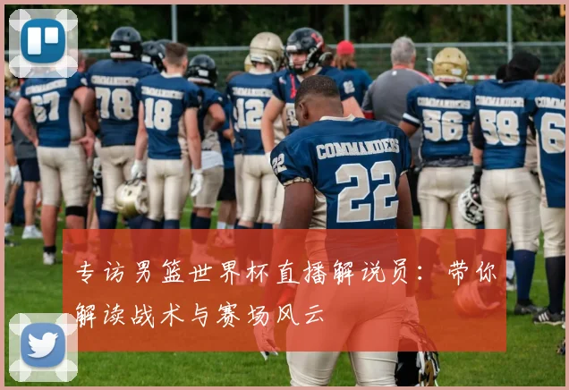 专访男篮世界杯直播解说员：带你解读战术与赛场风云