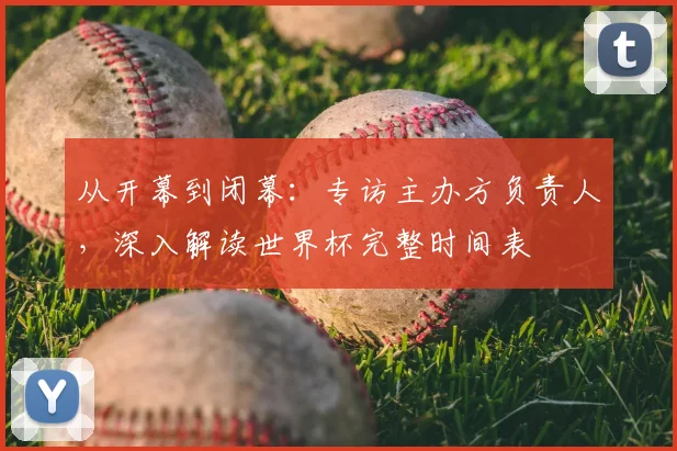 从开幕到闭幕：专访主办方负责人，深入解读世界杯完整时间表