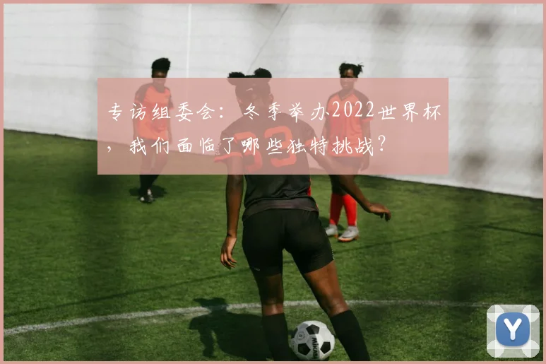 专访组委会：冬季举办2022世界杯，我们面临了哪些独特挑战？
