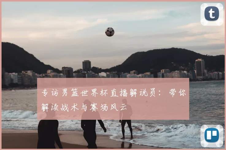 专访男篮世界杯直播解说员：带你解读战术与赛场风云