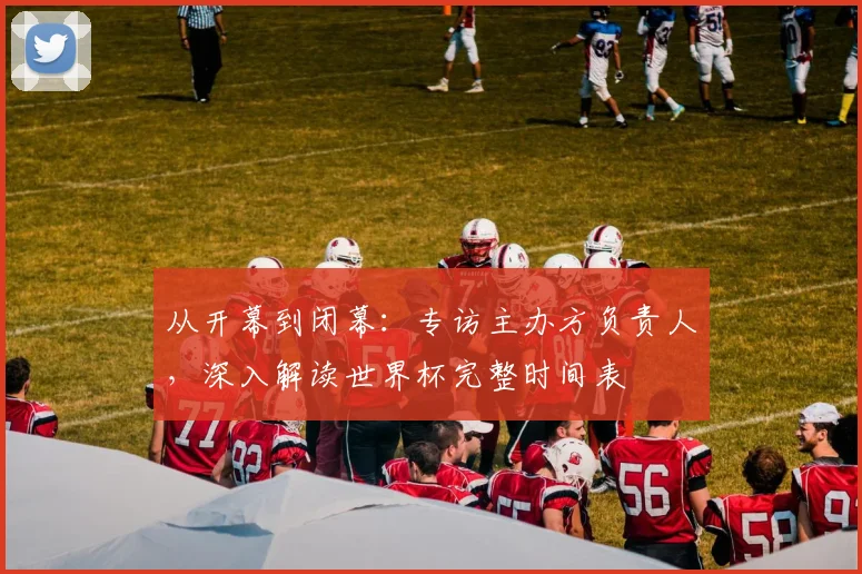 从开幕到闭幕：专访主办方负责人，深入解读世界杯完整时间表