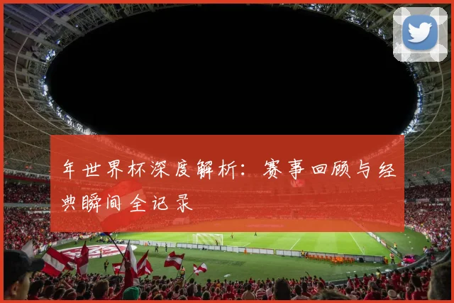 年世界杯深度解析：赛事回顾与经典瞬间全记录