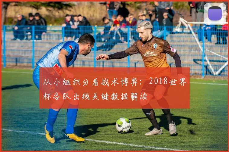 从小组积分看战术博弈:2018世界杯各队出线关键数据解读