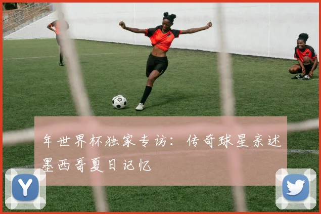 年世界杯独家专访：传奇球星亲述墨西哥夏日记忆