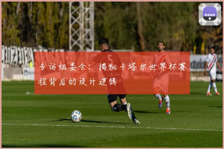 专访组委会：揭秘卡塔尔世界杯赛程背后的设计逻辑