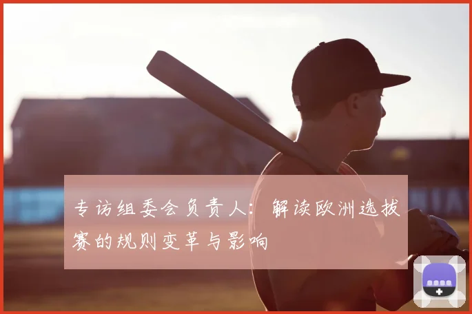 专访组委会负责人：解读欧洲选拔赛的规则变革与影响