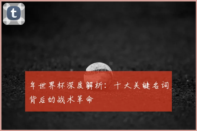 年世界杯深度解析：十大关键名词背后的战术革命