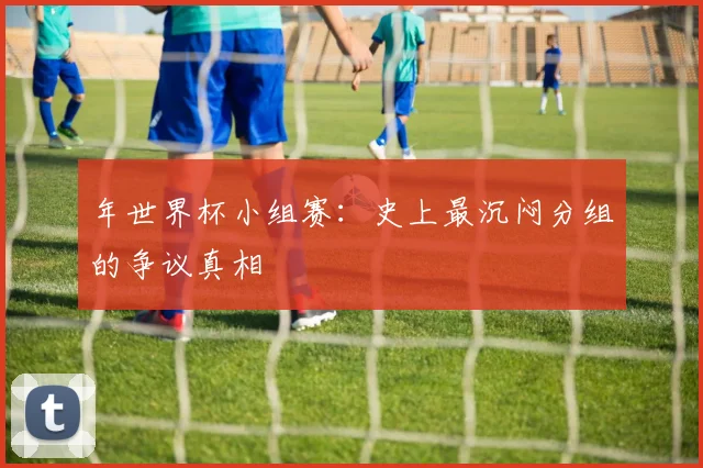 年世界杯小组赛:史上最沉闷分组的争议真相