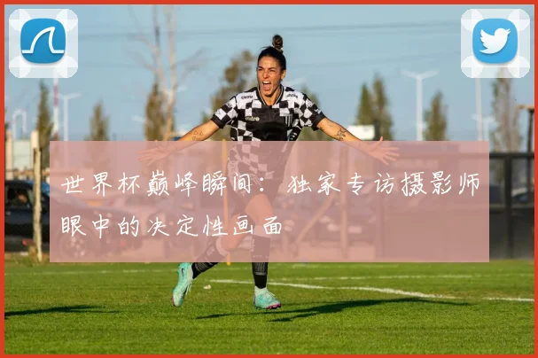 世界杯巅峰瞬间：独家专访摄影师眼中的决定性画面