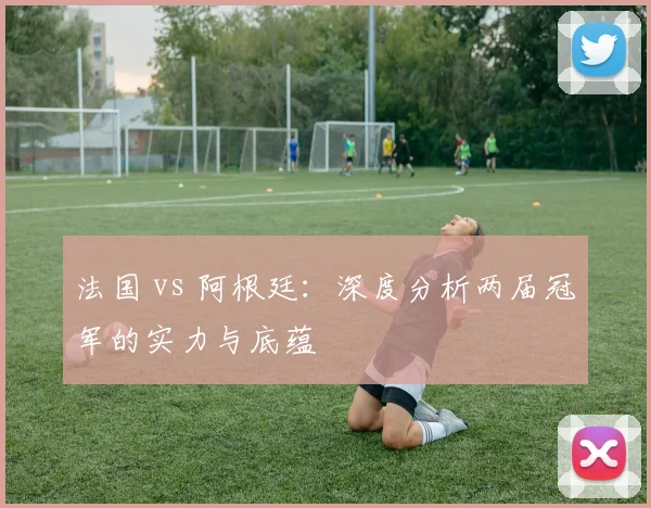 法国 vs 阿根廷：深度分析两届冠军的实力与底蕴