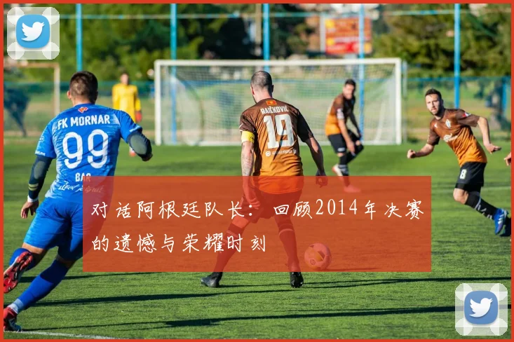 对话阿根廷队长：回顾2014年决赛的遗憾与荣耀时刻